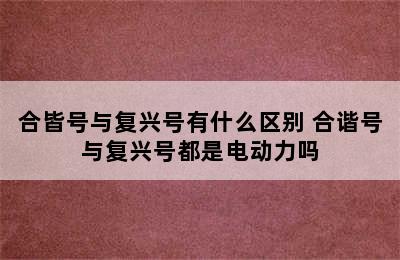 合皆号与复兴号有什么区别 合谐号与复兴号都是电动力吗